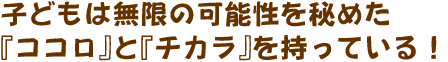 子どもは無限の可能性を秘めた『ココロ』と『チカラ』を持っている！