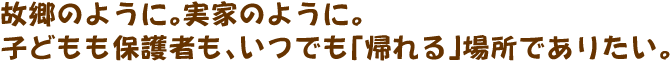 故郷のように。実家のように。子どもも保護者も、いつでも「帰れる」場所でありたい。