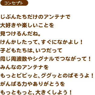 【コンセプト】じぶんたちだけのアンテナで大好きや楽しいことを見つけるんだね。けんかしたって、すぐになかよし！子どもたちは、いつだって同じ周波数やシグナルでつながって！みんなのアンテナをもっとビビッと、ググッとのばそうよ！がんばる力やありがとうをもっともっと、大きくしよう！