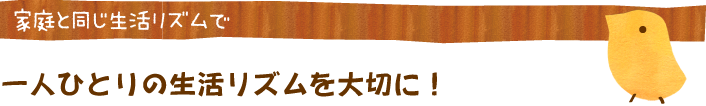 家庭と同じ生活リズムで・一人ひとりの生活リズムを大切に！